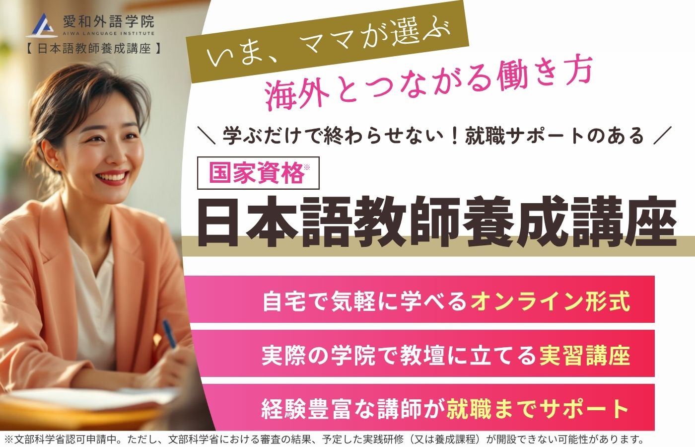 いま、ママが選ぶ海外とつながる働き方。学ぶだけで終わらせない！就職サポートのある「国家資格｜日本語教師養成講座」 自宅で気軽に学べるオンライン形式 実際の学院で教壇に立てる実習講座 経験豊富な講師が就職までサポート